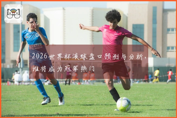 2026世界杯滚球盘口预测与分析，谁将成为冠军热门