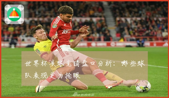 世界杯滚球竞猜盘口分析：哪些球队表现更为抢眼